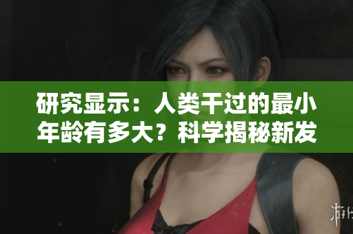 研究顯示：人類干過(guò)的最小年齡有多大？科學(xué)揭秘新發(fā)現(xiàn)