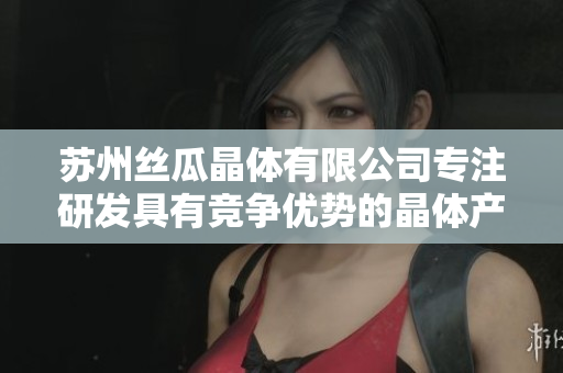 蘇州絲瓜晶體有限公司專注研發(fā)具有競(jìng)爭(zhēng)優(yōu)勢(shì)的晶體產(chǎn)品