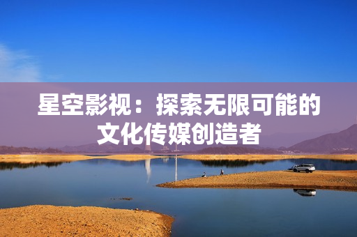 星空影視：探索無(wú)限可能的文化傳媒創(chuàng)造者
