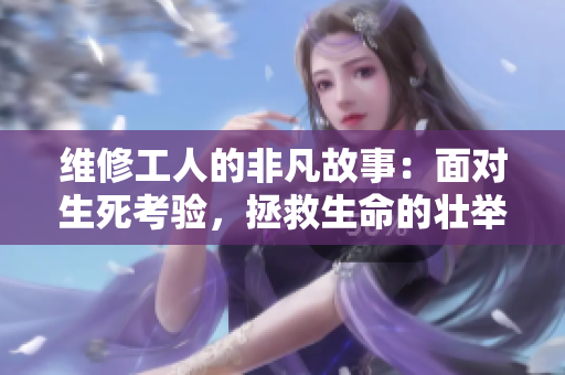 維修工人的非凡故事：面對生死考驗，拯救生命的壯舉