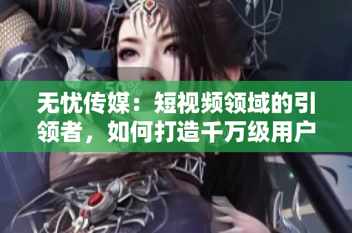 無憂傳媒：短視頻領(lǐng)域的引領(lǐng)者，如何打造千萬級用戶群體？