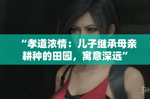 “孝道濃情：兒子繼承母親耕種的田園，寓意深遠”