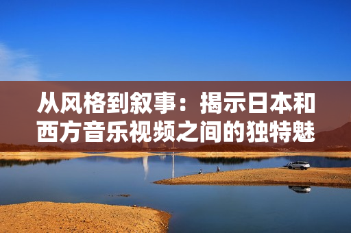 從風(fēng)格到敘事：揭示日本和西方音樂視頻之間的獨(dú)特魅力