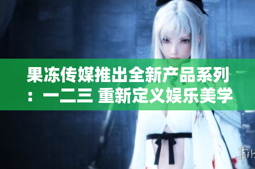 果凍傳媒推出全新產(chǎn)品系列：一二三 重新定義娛樂美學(xué)