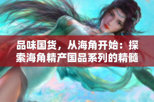品味國(guó)貨，從海角開(kāi)始：探索海角精產(chǎn)國(guó)品系列的精髓與魅力