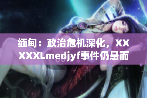 緬甸：政治危機(jī)深化，XXXXXLmedjyf事件仍懸而未決