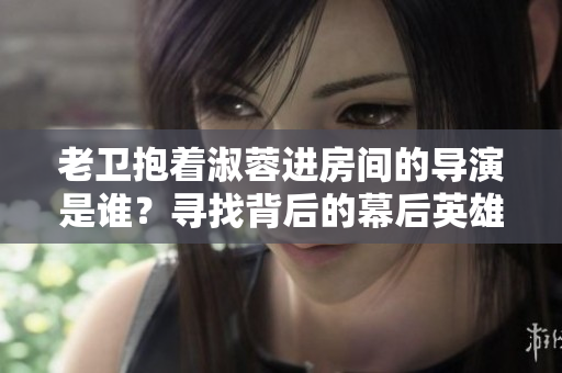老衛(wèi)抱著淑蓉進房間的導演是誰？尋找背后的幕后英雄