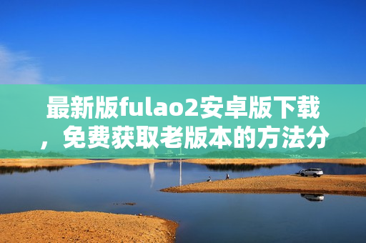 最新版fulao2安卓版下載，免費獲取老版本的方法分享