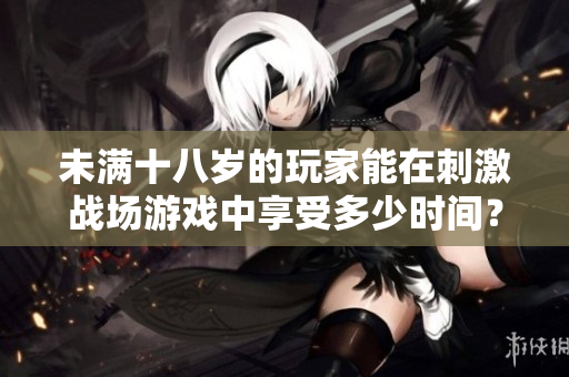 未滿十八歲的玩家能在刺激戰(zhàn)場(chǎng)游戲中享受多少時(shí)間？