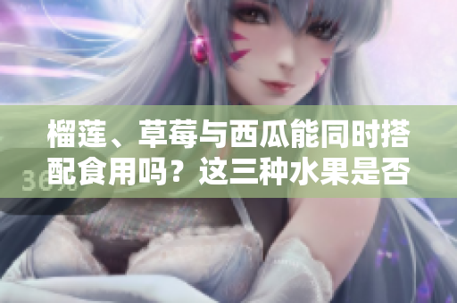 榴蓮、草莓與西瓜能同時(shí)搭配食用嗎？這三種水果是否適合一起食用？ 