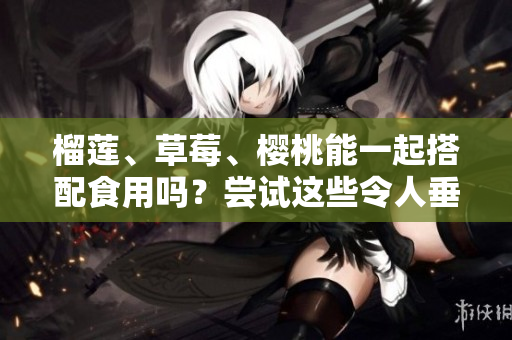 榴蓮、草莓、櫻桃能一起搭配食用嗎？嘗試這些令人垂涎的水果組合！