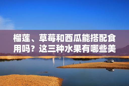 榴蓮、草莓和西瓜能搭配食用嗎？這三種水果有哪些美味的搭配方式？