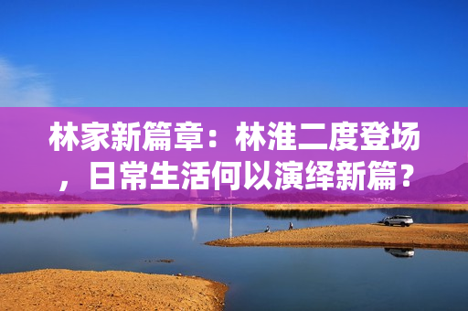 林家新篇章：林淮二度登場，日常生活何以演繹新篇？