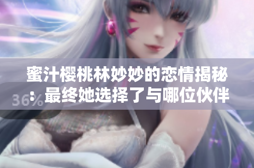 蜜汁櫻桃林妙妙的戀情揭秘：最終她選擇了與哪位伙伴共度未來(lái)