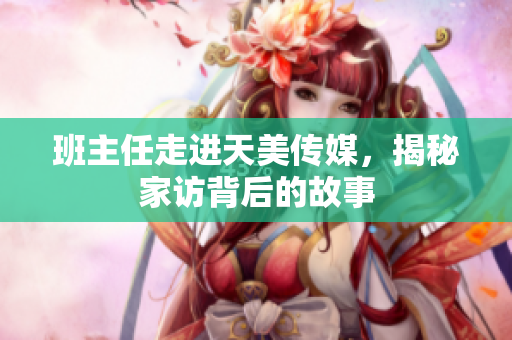 班主任走進(jìn)天美傳媒，揭秘家訪背后的故事