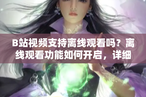 B站視頻支持離線觀看嗎？離線觀看功能如何開啟，詳細(xì)教程分享
