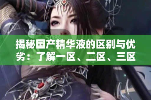 揭秘國產(chǎn)精華液的區(qū)別與優(yōu)劣：了解一區(qū)、二區(qū)、三區(qū)的獨特之處