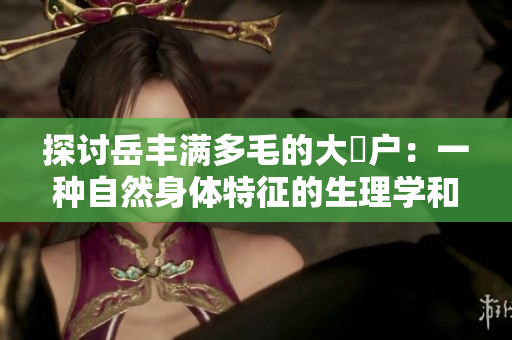 探討岳豐滿多毛的大隂戶：一種自然身體特征的生理學(xué)和社會學(xué)解讀