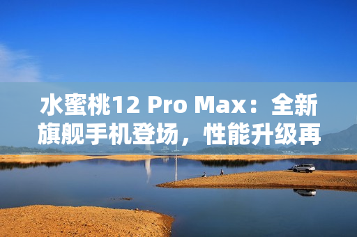 水蜜桃12 Pro Max：全新旗艦手機(jī)登場，性能升級再造巔峰體驗