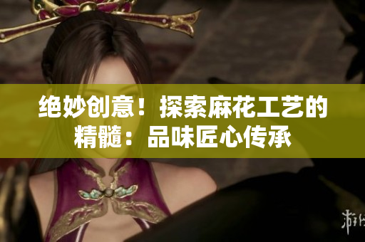 絕妙創(chuàng)意！探索麻花工藝的精髓：品味匠心傳承