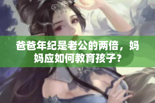 爸爸年紀是老公的兩倍，媽媽應(yīng)如何教育孩子？