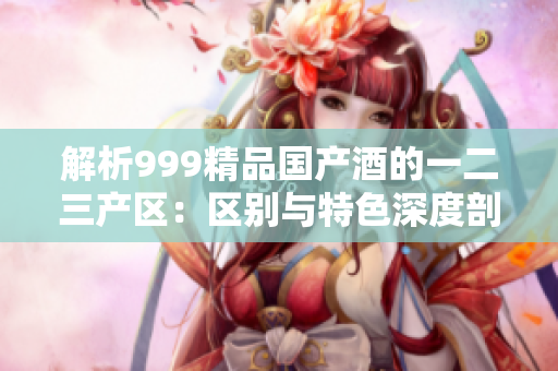 解析999精品國產(chǎn)酒的一二三產(chǎn)區(qū)：區(qū)別與特色深度剖析