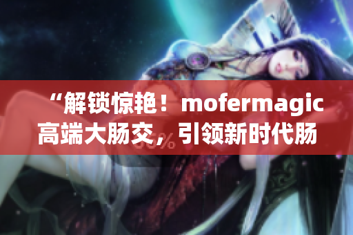 “解鎖驚艷！mofermagic高端大腸交，引領(lǐng)新時代腸道健康革命！”