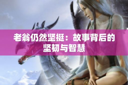 老翁仍然堅(jiān)挺：故事背后的堅(jiān)韌與智慧
