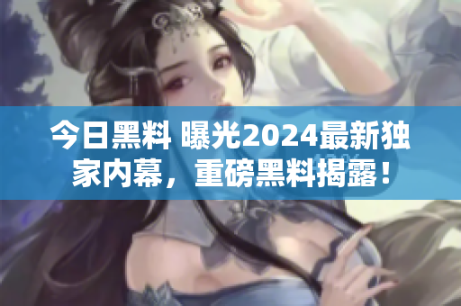 今日黑料 曝光2024最新獨(dú)家內(nèi)幕，重磅黑料揭露！