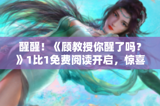 醒醒！《顧教授你醒了嗎？》1比1免費(fèi)閱讀開(kāi)啟，驚喜等你來(lái)！