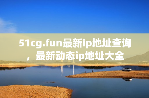 51cg.fun最新ip地址查詢，最新動(dòng)態(tài)ip地址大全