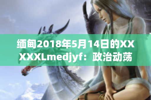 緬甸2018年5月14日的XXXXXLmedjyf：政治動(dòng)蕩下的新挑戰(zhàn)