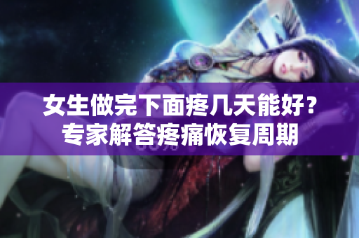 女生做完下面疼幾天能好？專家解答疼痛恢復(fù)周期
