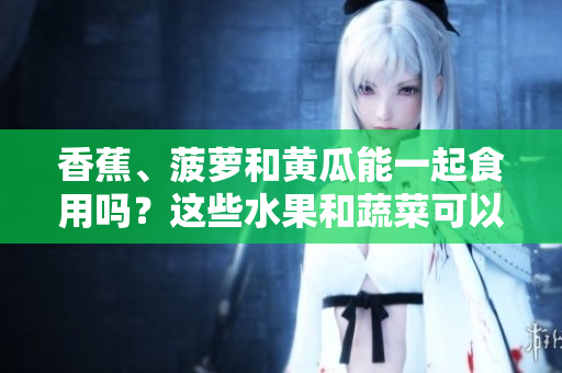 香蕉、菠蘿和黃瓜能一起食用嗎？這些水果和蔬菜可以混合食用嗎？