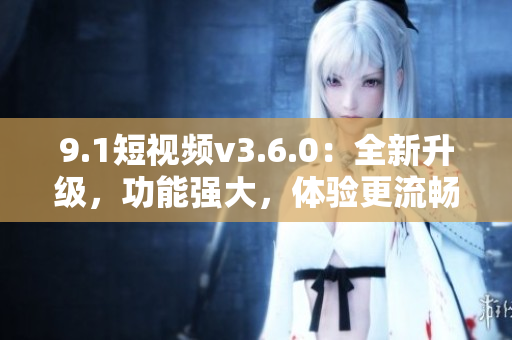 9.1短視頻v3.6.0：全新升級，功能強(qiáng)大，體驗(yàn)更流暢