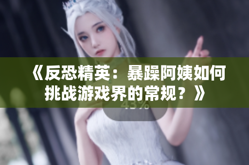 《反恐精英：暴躁阿姨如何挑戰(zhàn)游戲界的常規(guī)？》