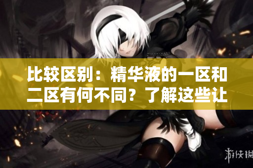 比較區(qū)別：精華液的一區(qū)和二區(qū)有何不同？了解這些讓你選擇更明智