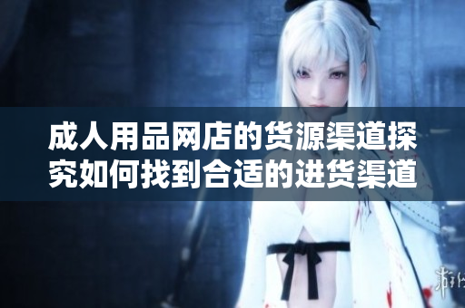 成人用品網(wǎng)店的貨源渠道探究如何找到合適的進(jìn)貨渠道？