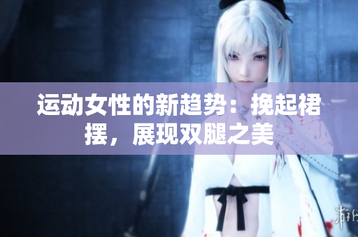 運動女性的新趨勢：挽起裙擺，展現(xiàn)雙腿之美