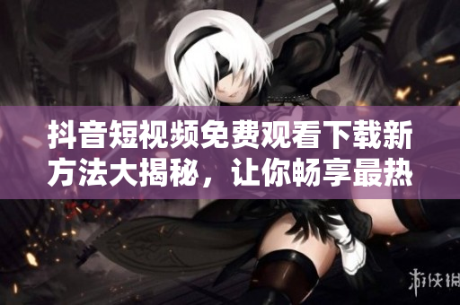 抖音短視頻免費觀看下載新方法大揭秘，讓你暢享最熱門內(nèi)容