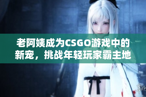 老阿姨成為CSGO游戲中的新寵，挑戰(zhàn)年輕玩家霸主地位