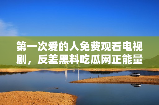 第一次愛的人免費觀看電視劇，反差黑料吃瓜網(wǎng)正能量，發(fā)了狠的往里撞 古言，兒媳婦叫老公的爸爸叫什么，叮當漫畫頁面入口免費彈窗下210