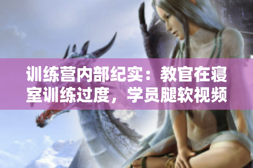 訓(xùn)練營內(nèi)部紀(jì)實：教官在寢室訓(xùn)練過度，學(xué)員腿軟視頻曝光