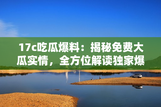 17c吃瓜爆料：揭秘免費(fèi)大瓜實(shí)情，全方位解讀獨(dú)家爆料內(nèi)容