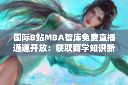 國際B站MBA智庫免費(fèi)直播通道開放：獲取商學(xué)知識(shí)新渠道