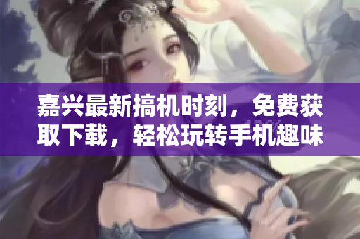 嘉興最新搞機(jī)時(shí)刻，免費(fèi)獲取下載，輕松玩轉(zhuǎn)手機(jī)趣味