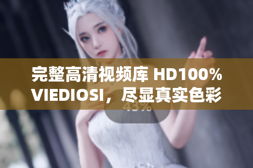完整高清視頻庫(kù) HD100%VIEDIOSI，盡顯真實(shí)色彩與細(xì)膩質(zhì)感