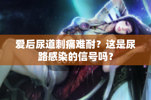 愛后尿道刺痛難耐？這是尿路感染的信號嗎？