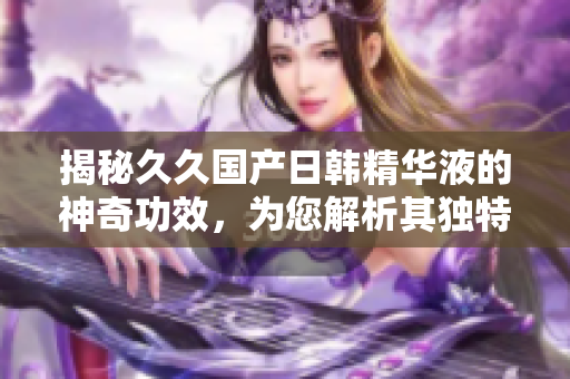 揭秘久久國產(chǎn)日韓精華液的神奇功效，為您解析其獨(dú)特魔力與美肌奧秘
