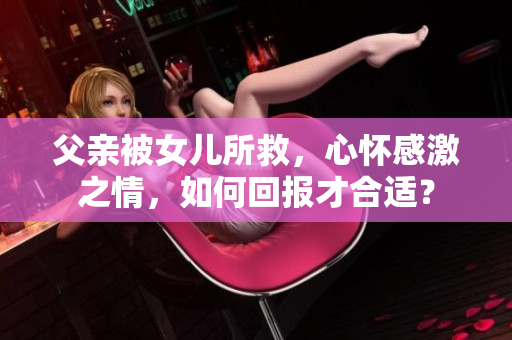 父親被女兒所救，心懷感激之情，如何回報(bào)才合適？
